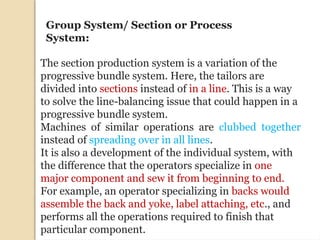 The section production system is a variation of the
progressive bundle system. Here, the tailors are
divided into sections instead of in a line. This is a way
to solve the line-balancing issue that could happen in a
progressive bundle system.
Machines of similar operations are clubbed together
instead of spreading over in all lines.
It is also a development of the individual system, with
the difference that the operators specialize in one
major component and sew it from beginning to end.
For example, an operator specializing in backs would
assemble the back and yoke, label attaching, etc., and
performs all the operations required to finish that
particular component.
Group System/ Section or Process
System:
 