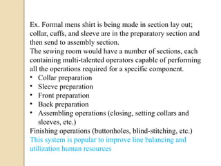 Ex. Formal mens shirt is being made in section lay out;
collar, cuffs, and sleeve are in the preparatory section and
then send to assembly section.
The sewing room would have a number of sections, each
containing multi-talented operators capable of performing
all the operations required for a specific component.
• Collar preparation
• Sleeve preparation
• Front preparation
• Back preparation
• Assembling operations (closing, setting collars and
sleeves, etc.)
Finishing operations (buttonholes, blind-stitching, etc.)
This system is popular to improve line balancing and
utilization human resources
 