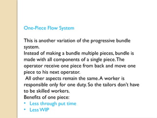 One-Piece Flow System
This is another variation of the progressive bundle
system.
Instead of making a bundle multiple pieces, bundle is
made with all components of a single piece.The
operator receive one piece from back and move one
piece to his next operator.
All other aspects remain the same.A worker is
responsible only for one duty. So the tailors don’t have
to be skilled workers.
Benefits of one piece:
• Less through put time
• Less WIP
 