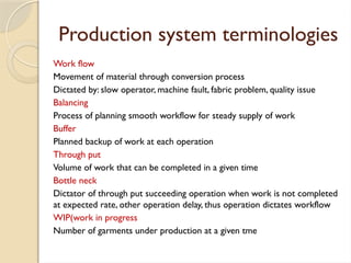 Production system terminologies
Work flow
Movement of material through conversion process
Dictated by: slow operator, machine fault, fabric problem, quality issue
Balancing
Process of planning smooth workflow for steady supply of work
Buffer
Planned backup of work at each operation
Through put
Volume of work that can be completed in a given time
Bottle neck
Dictator of through put succeeding operation when work is not completed
at expected rate, other operation delay, thus operation dictates workflow
WIP(work in progress
Number of garments under production at a given tme
 