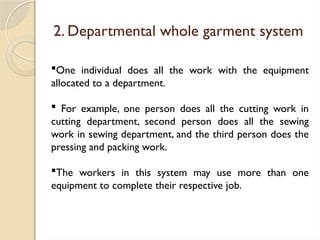 2. Departmental whole garment system
One individual does all the work with the equipment
allocated to a department.
 For example, one person does all the cutting work in
cutting department, second person does all the sewing
work in sewing department, and the third person does the
pressing and packing work.
The workers in this system may use more than one
equipment to complete their respective job.
 