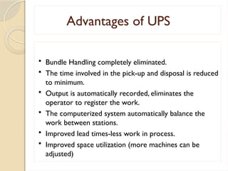 Advantages of UPS
 Bundle Handling completely eliminated.
 The time involved in the pick-up and disposal is reduced
to minimum.
 Output is automatically recorded, eliminates the
operator to register the work.
 The computerized system automatically balance the
work between stations.
 Improved lead times-less work in process.
 Improved space utilization (more machines can be
adjusted)
 
