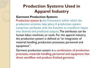 Production Systems Used in
Apparel Industry
Garment Production System:
Production system is the framework within which the
production activities take place.A production system
comprises attributes with the function to transform inputs
into desired and predicted outputs.The attributes can be
human labor, machines, or tools. For the apparel industry,
the production system is defined as “an integration of
material handling, production processes, personnel and
equipment”.
Garment production system is a combination of production
processes, materials handling, personnel and equipment that
direct workflow and produce finished garments.
 