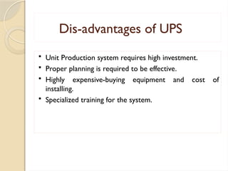 Dis-advantages of UPS
 Unit Production system requires high investment.
 Proper planning is required to be effective.
 Highly expensive-buying equipment and cost of
installing.
 Specialized training for the system.
 