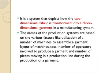 It is a system that depicts how the two-
dimensional fabric is transformed into a three-
dimensional garment in a manufacturing system.
 The names of the production systems are based
on the various factors like utilization of a
number of machines to assemble a garment,
layout of machines, total number of operators
involved to produce a garment and number of
pieces moving in a production line during the
production of a garment.
 