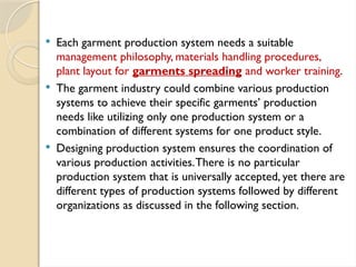  Each garment production system needs a suitable
management philosophy, materials handling procedures,
plant layout for garments spreading and worker training.
 The garment industry could combine various production
systems to achieve their specific garments’ production
needs like utilizing only one production system or a
combination of different systems for one product style.
 Designing production system ensures the coordination of
various production activities.There is no particular
production system that is universally accepted, yet there are
different types of production systems followed by different
organizations as discussed in the following section.
 