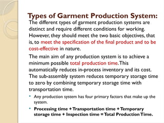 Types of Garment Production System:
The different types of garment production systems are
distinct and require different conditions for working.
However, they should meet the two basic objectives, that
is, to meet the specification of the final product and to be
cost-effective in nature.
The main aim of any production system is to achieve a
minimum possible total production time.This
automatically reduces in-process inventory and its cost.
The sub-assembly system reduces temporary storage time
to zero by combining temporary storage time with
transportation time.
 Any production system has four primary factors that make up the
system.
 Processing time +Transportation time +Temporary
storage time + Inspection time =Total ProductionTime.
 
