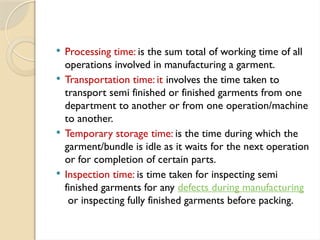  Processing time: is the sum total of working time of all
operations involved in manufacturing a garment.
 Transportation time: it involves the time taken to
transport semi finished or finished garments from one
department to another or from one operation/machine
to another.
 Temporary storage time: is the time during which the
garment/bundle is idle as it waits for the next operation
or for completion of certain parts.
 Inspection time: is time taken for inspecting semi
finished garments for any defects during manufacturing
or inspecting fully finished garments before packing.
 