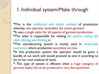 1. Individual system/Make through
This is the traditional and oldest method of production
whereby one operator assembles the entire garment.
It uses a single tailor for all aspects of garment production.
The tailor is responsible for making the pattern, cutting the
cloth, stitching, and finishing it.
This manufacturing system is mostly used in small-scale
businesses where production quantities are low.
In this production system the operator would be given a
bundle of cut work and would proceed to sew it according to
his or her own method of work.
. This type of system is efficient when a huge category of
garment styles has to be produced in very few quantities.
 