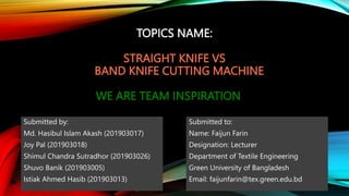 TOPICS NAME:
STRAIGHT KNIFE VS
BAND KNIFE CUTTING MACHINE
WE ARE TEAM INSPIRATION
Submitted by:
Md. Hasibul Islam Akash (201903017)
Joy Pal (201903018)
Shimul Chandra Sutradhor (201903026)
Shuvo Banik (201903005)
Istiak Ahmed Hasib (201903013)
Submitted to:
Name: Faijun Farin
Designation: Lecturer
Department of Textile Engineering
Green University of Bangladesh
Email: faijunfarin@tex.green.edu.bd
 