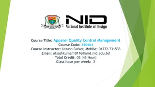 Course Title: Apparel Quality Control Management
Course Code: 530563
Course Instructor: Utsash Sarker, Mobile: 01732-731533
Email: utsashkumar10116@amt.nid.edu.bd
Total Credit: 03 (45 Hour)
Class hour per week: 2
 