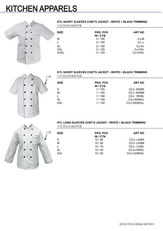 EFFECTIVE FROM:30072015
KTL SHORT SLEEVES CHEF'S JACKET - WHITE + BLACK TRIMMING
SIZE PKG. PCS ART NO
IN / CTN
M 2 / 100 CJ-M
L 2 / 100 CJ- L
XL 2 / 100 CJ-XL
XXL 2 / 120 CJ-XXL
XXXL 2 / 120 CJ-XXXL
白色黑边短袖厨师服
KTL SHORT SLEEVES CHEF'S JACKET - WHITE + BLACK TRIMMING
白色黑边短袖厨师服
SIZE PKG. PCS ART NO
IN / CTN
S 1 / 100 CCJ- SWBS
M 1 / 100 CCJ- SWBM
L 1 / 100 CCJ- SWBL
XL 1 / 100 CCJ-SWBXL
XXL 1 / 100 CCJ-SWBXXL
KTL LONG SLEEVES CHEF'S JACKET - WHITE + BLACK TRIMMING
白色黑边长袖厨师服
SIZE PKG. PCS ART NO
IN / CTN
S 10 / 80 CCJ- LWBS
M 10 / 80 CCJ- LWBM
L 10 / 70 CCJ- LWBL
XL 10 / 40 CCJ-LWBXL
XXL 10 / 20 CCJ-LWBXXL
口袋
口袋
 
