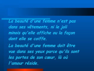La beauté d'une femme n'est pas dans ses vêtements,   ni le joli minois qu'elle affiche ou la façon dont elle se coiffe. La beauté d'une femme doit être vue dans ses yeux parce qu'ils sont les portes de son cœur, là où l'amour réside. 
