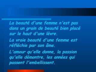 La beauté d'une femme n'est pas dans un grain de beauté bien placé sur le haut d'une lèvre. La vraie beauté d'une femme est réfléchie par son âme. L'amour qu'elle donne, la passion qu'elle démontre, les années qui passent l'embellissent. 