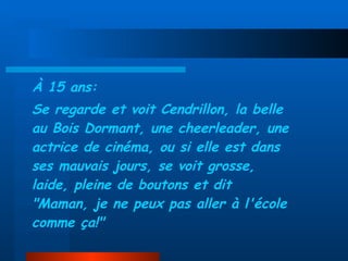 À 15 ans: Se regarde et voit Cendrillon, la belle au Bois Dormant, une cheerleader, une actrice de cinéma, ou si elle est dans ses mauvais jours, se voit grosse, laide, pleine de boutons et dit "Maman, je ne peux pas aller à l'école comme ça!" 