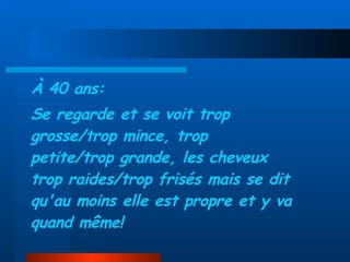 À 40 ans: Se regarde et se voit trop grosse/trop mince, trop petite/trop grande, les cheveux trop raides/trop frisés mais se dit qu'au moins elle est propre et y va quand même! 