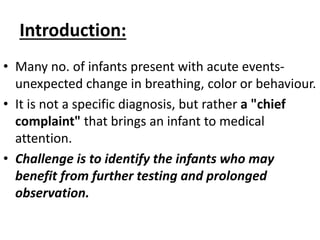 Introduction:
• Many no. of infants present with acute events-
unexpected change in breathing, color or behaviour.
• It is not a specific diagnosis, but rather a "chief
complaint" that brings an infant to medical
attention.
• Challenge is to identify the infants who may
benefit from further testing and prolonged
observation.
 