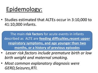 Epidemology:
• Studies estimated that ALTEs occur in 3:10,000 to
41:10,000 infants.
• Lesser risk factors include premature birth or low
birth weight and maternal smoking.
• Most common explanatory diagnosis were
GERD,Seizures,RTI.
The main risk factors for acute events in infants
described as ALTE are feeding difficulties,recent upper
respiratory symptoms, and age younger than two
months, or a history of previous episodes
 