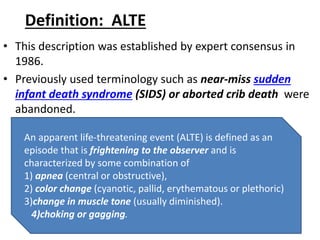 Definition: ALTE
• This description was established by expert consensus in
1986.
• Previously used terminology such as near-miss sudden
infant death syndrome (SIDS) or aborted crib death were
abandoned.
An apparent life-threatening event (ALTE) is defined as an
episode that is frightening to the observer and is
characterized by some combination of
1) apnea (central or obstructive),
2) color change (cyanotic, pallid, erythematous or plethoric)
3)change in muscle tone (usually diminished).
4)choking or gagging.
 