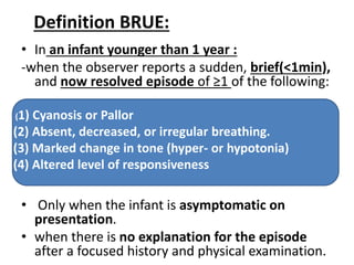 Definition BRUE:
• In an infant younger than 1 year :
-when the observer reports a sudden, brief(<1min),
and now resolved episode of ≥1 of the following:
• Only when the infant is asymptomatic on
presentation.
• when there is no explanation for the episode
after a focused history and physical examination.
(1) Cyanosis or Pallor
(2) Absent, decreased, or irregular breathing.
(3) Marked change in tone (hyper- or hypotonia)
(4) Altered level of responsiveness
 