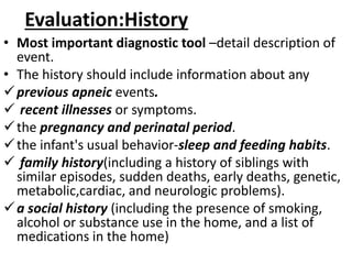 Evaluation:History
• Most important diagnostic tool –detail description of
event.
• The history should include information about any
previous apneic events.
 recent illnesses or symptoms.
the pregnancy and perinatal period.
the infant's usual behavior-sleep and feeding habits.
 family history(including a history of siblings with
similar episodes, sudden deaths, early deaths, genetic,
metabolic,cardiac, and neurologic problems).
a social history (including the presence of smoking,
alcohol or substance use in the home, and a list of
medications in the home)
 