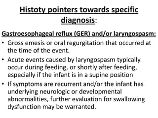 Histoty pointers towards specific
diagnosis:
Gastroesophageal reflux (GER) and/or laryngospasm:
• Gross emesis or oral regurgitation that occurred at
the time of the event.
• Acute events caused by laryngospasm typically
occur during feeding, or shortly after feeding,
especially if the infant is in a supine position
• If symptoms are recurrent and/or the infant has
underlying neurologic or developmental
abnormalities, further evaluation for swallowing
dysfunction may be warranted.
 