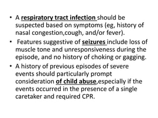 • A respiratory tract infection should be
suspected based on symptoms (eg, history of
nasal congestion,cough, and/or fever).
• Features suggestive of seizures include loss of
muscle tone and unresponsiveness during the
episode, and no history of choking or gagging.
• A history of previous episodes of severe
events should particularly prompt
consideration of child abuse,especially if the
events occurred in the presence of a single
caretaker and required CPR.
 