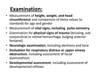 Examination:
• Measurement of height, weight, and head
circumference and comparison of these values to
standards for age and gender
• Measurement of vital signs, including pulse oximetry.
• Examination for physical signs of trauma (bruising, sub
conjunctival or retinal hemorrhage, bulging anterior
fontanel)
• Neurologic examination, including alertness and tone
• Evaluation for respiratory distress or upper airway
obstruction, including assessment of facial
dysmorphism
• Developmental assessment, including assessment of
developmental reflexes
 