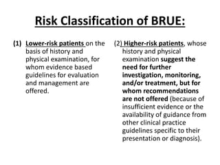 Risk Classification of BRUE:
(1) Lower-risk patients on the
basis of history and
physical examination, for
whom evidence based
guidelines for evaluation
and management are
offered.
(2) Higher-risk patients, whose
history and physical
examination suggest the
need for further
investigation, monitoring,
and/or treatment, but for
whom recommendations
are not offered (because of
insufficient evidence or the
availability of guidance from
other clinical practice
guidelines specific to their
presentation or diagnosis).
 