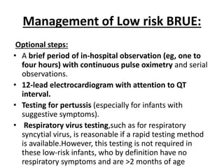 Management of Low risk BRUE:
Optional steps:
• A brief period of in-hospital observation (eg, one to
four hours) with continuous pulse oximetry and serial
observations.
• 12-lead electrocardiogram with attention to QT
interval.
• Testing for pertussis (especially for infants with
suggestive symptoms).
• Respiratory virus testing,such as for respiratory
syncytial virus, is reasonable if a rapid testing method
is available.However, this testing is not required in
these low-risk infants, who by definition have no
respiratory symptoms and are >2 months of age
 