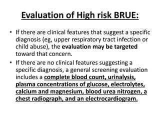 Evaluation of High risk BRUE:
• If there are clinical features that suggest a specific
diagnosis (eg, upper respiratory tract infection or
child abuse), the evaluation may be targeted
toward that concern.
• If there are no clinical features suggesting a
specific diagnosis, a general screening evaluation
includes a complete blood count, urinalysis,
plasma concentrations of glucose, electrolytes,
calcium and magnesium, blood urea nitrogen, a
chest radiograph, and an electrocardiogram.
 