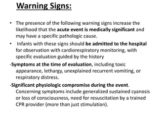 Warning Signs:
• The presence of the following warning signs increase the
likelihood that the acute event is medically significant and
may have a specific pathologic cause.
• Infants with these signs should be admitted to the hospital
for observation with cardiorespiratory monitoring, with
specific evaluation guided by the history
-Symptoms at the time of evaluation, including toxic
appearance, lethargy, unexplained recurrent vomiting, or
respiratory distress.
-Significant physiologic compromise during the event.
Concerning symptoms include generalized sustained cyanosis
or loss of consciousness, need for resuscitation by a trained
CPR provider (more than just stimulation).
 