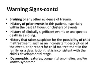 Warning Signs-contd
• Bruising or any other evidence of trauma.
• History of prior events in this patient, especially
within the past 24 hours, or clusters of events.
• History of clinically significant events or unexpected
death in a sibling.
• History that raises suspicion for the possibility of child
maltreatment, such as an inconsistent description of
the event, prior report for child maltreatment in the
family, or a description that is inconsistent with the
child's developmental stage.
• Dysmorphic features, congenital anomalies, and/or
known syndrome
 
