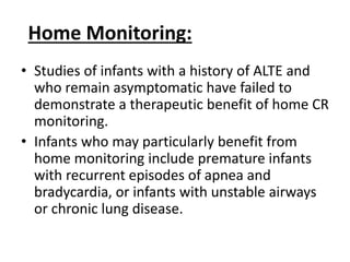 Home Monitoring:
• Studies of infants with a history of ALTE and
who remain asymptomatic have failed to
demonstrate a therapeutic benefit of home CR
monitoring.
• Infants who may particularly benefit from
home monitoring include premature infants
with recurrent episodes of apnea and
bradycardia, or infants with unstable airways
or chronic lung disease.
 