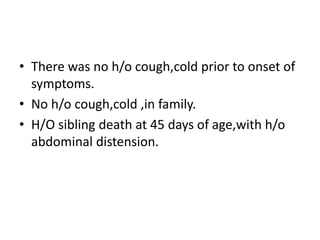 • There was no h/o cough,cold prior to onset of
symptoms.
• No h/o cough,cold ,in family.
• H/O sibling death at 45 days of age,with h/o
abdominal distension.
 