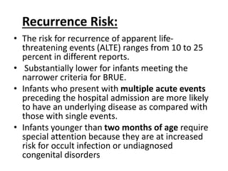 Recurrence Risk:
• The risk for recurrence of apparent life-
threatening events (ALTE) ranges from 10 to 25
percent in different reports.
• Substantially lower for infants meeting the
narrower criteria for BRUE.
• Infants who present with multiple acute events
preceding the hospital admission are more likely
to have an underlying disease as compared with
those with single events.
• Infants younger than two months of age require
special attention because they are at increased
risk for occult infection or undiagnosed
congenital disorders
 