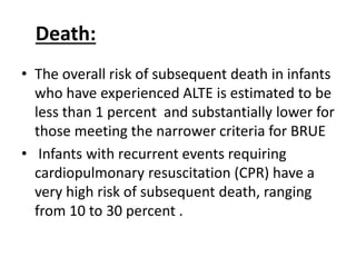 Death:
• The overall risk of subsequent death in infants
who have experienced ALTE is estimated to be
less than 1 percent and substantially lower for
those meeting the narrower criteria for BRUE
• Infants with recurrent events requiring
cardiopulmonary resuscitation (CPR) have a
very high risk of subsequent death, ranging
from 10 to 30 percent .
 