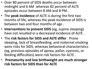 • Over 80 percent of SIDS deaths occur between
midnight and 6 AM whereas 82 percent of ALTE
episodes occur between 8 AM and 8 PM.
• The peak incidence of ALTE is during the first two
months of life, whereas the peak incidence of SIDS is
between two and four months of age .
• Interventions to prevent SIDS (eg, supine sleeping)
have not resulted in a decreased incidence of ALTE .
• The risk factors for SIDS and ALTE differ . Prone
sleeping, lack of breastfeeding, and maternal smoking
were risks for SIDS, whereas behavioral characteristics
(eg, previous episodes of apnea, pallor, cyanosis, or
feeding difficulties) were risk factors for ALTE .
• Prematurity and low birthweight are much stronger
risk factors for SIDS than for ALTE
 