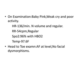• On Examination:Baby Pink,Weak cry and poor
activity.
HR-136/min. N volume and regular.
RR-54cpm,Regular
Spo2:96% with HBO2
Temp-97.6F
• Head to Toe examn:AF at level,No facial
dysmorphisms.
 