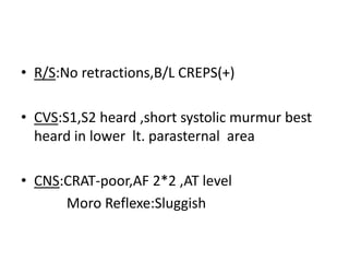• R/S:No retractions,B/L CREPS(+)
• CVS:S1,S2 heard ,short systolic murmur best
heard in lower lt. parasternal area
• CNS:CRAT-poor,AF 2*2 ,AT level
Moro Reflexe:Sluggish
 