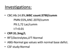 Investigations:
• CBC:Hb:14.8%,WBC count:3790/cumm
PMN:55%,ANC-2070/cumm
Plt:1,72 Lac/cumm
I:T=0.01
• CRP:31.3mg/L
• RFT,Electrolytes,LFT-Normal
• ABG-Normal gas values with normal base defict.
• CSF study:Normal
 