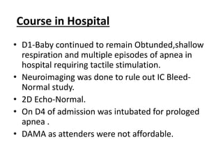 Course in Hospital
• D1-Baby continued to remain Obtunded,shallow
respiration and multiple episodes of apnea in
hospital requiring tactile stimulation.
• Neuroimaging was done to rule out IC Bleed-
Normal study.
• 2D Echo-Normal.
• On D4 of admission was intubated for prologed
apnea .
• DAMA as attenders were not affordable.
 