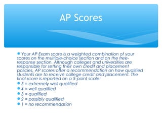 Your AP Exam score is a weighted combination of your
scores on the multiple-choice section and on the free-
response section. Although colleges and universities are
responsible for setting their own credit and placement
policies, AP scores offer a recommendation on how qualified
students are to receive college credit and placement. The
final score is reported on a 5-point scale:
5 = extremely well qualified
4 = well qualified
3 = qualified
2 = possibly qualified
1 = no recommendation
AP Scores
 