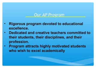 Our AP Program
• Rigorous program devoted to educational
excellence.
• Dedicated and creative teachers committed to
their students, their disciplines, and their
profession.
• Program attracts highly motivated students
who wish to excel academically
 