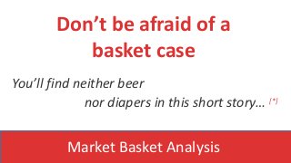 You’ll find neither beer
nor diapers in this short story… [*]
Don’t be afraid of a
basket case
Market Basket Analysis
 