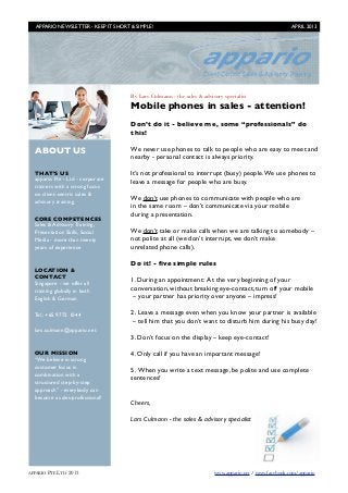 APPARIO NEWSLETTER - KEEP IT SHORT & SIMPLE!	

                                                         APRIL 2013




                                       By Lars Culmann - the sales & advisory specialist
                                       Mobile phones in sales - attention!
                                       Don’t do it - believe me, some “professionals” do
                                       this!

  ABOUT US                             We never use phones to talk to people who are easy to meet and
                                       nearby - personal contact is always priority.

  THAT’S US                            It’s not professional to interrupt (busy) people. We use phones to
  appario Pte - Ltd - corporate        leave a message for people who are busy.
  trainers with a strong focus
  on client-centric sales &
                                       We don’t use phones to communicate with people who are
  advisory training
                                       in the same room – don’t communicate via your mobile
                                       during a presentation.
  CORE COMPETENCES
  Sales & Advisory Training,
  Presentation Skills, Social          We don’t take or make calls when we are talking to somebody –
  Media - more than twenty             not polite at all (we don’t interrupt, we don’t make
  years of experience                  unrelated phone calls).

                                       Do it! - ﬁve simple rules
  LOCATION &
  CONTACT
  Singapore - we offer all             1. During an appointment: At the very beginning of your
  training globally in both            conversation, without breaking eye-contact, turn off your mobile
  English & German                      – your partner has priority over anyone – impress!

  Tel.: +65 9772 1044                  2. Leave a message even when you know your partner is available
                                        – tell him that you don’t want to disturb him during his busy day!
  lars.culmann@appario.net
                                       3. Don’t focus on the display – keep eye-contact!

  OUR MISSION                          4. Only call if you have an important message!
  “We believe in strong
  customer focus in
                                       5. When you write a text message, be polite and use complete
  combination with a
                                       sentences!
  structured step-by-step
  approach” - everybody can
  become a sales-professional!
                                       Cheers,

                                       Lars Culmann - the sales & advisory specialist




APPARIO PTE LTD   2013	                                                   www.appario.net / www.facebook.com/appario
 