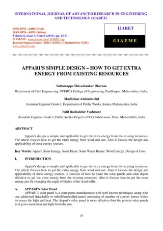 International Journal of Advanced Research in Engineering and Technology (IJARET), ISSN 0976 –
6480(Print), ISSN 0976 – 6499(Online), Volume 6, Issue 3, March (2015), pp. 43-51 © IAEME
43
APPARI’S SIMPLE DESIGN – HOW TO GET EXTRA
ENERGY FROM EXISTING RESOURCES
Sidramappa Shivashankar Dharane
Department of Civil Engineering, SVERI’S College of Engineering, Pandharpur, Maharashtra, India,
Madhukar Ambadas Sul
Assistant Engineer Grade I, Department of Public Works, Satara, Maharashtra, India
Patil Raobahdur Yashwant
Assistant Engineer Grade I, Public Works Projects (PVT) Subdivision, Pune, Maharashtra, India
ABSTRACT
Appari’s design is simple and applicable to get the extra energy from the existing recourses.
The article focuses how to get the extra energy from wind and sun. Also it focuses the design and
applicability of these energy sources.
Key Words: Appari, Solar Energy, Solar Dryer, Solar Water Heater, Wind Energy, Design of Fans.
I. INTRODUCTION
Appari’s design is simple and applicable to get the extra energy from the existing recourses.
The article focuses how to get the extra energy from wind and sun. Also it focuses the design and
applicability of these energy sources. It consists of how to make the solar panels and solar dryers
effective to get the extra energy from the existing resources. Also it focuses how to get the extra
energy just by changing the angle of blades of the wind mills.
A. APPARI’S Solar Panel
APPARI’s solar panel is a solar panel manufactured with well known techniques along with
one additional detachable or inbuilt/embedded panel consisting of number of convex lenses which
increases the light and heat. The Appari’s solar panel is more effective than the present solar panels
as it gives more heat and light from the sun.
INTERNATIONAL JOURNAL OF ADVANCED RESEARCH IN ENGINEERING
AND TECHNOLOGY (IJARET)
ISSN 0976 - 6480 (Print)
ISSN 0976 - 6499 (Online)
Volume 6, Issue 3, March (2015), pp. 43-51
© IAEME: www.iaeme.com/ IJARET.asp
Journal Impact Factor (2015): 8.5041 (Calculated by GISI)
www.jifactor.com
IJARET
© I A E M E
 