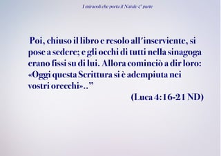I miracoli che porta il Natale 5° parte
Poi,chiusoillibro eresoloall'inserviente, si
pose asedere; e gliocchidi tutti nella sinagoga
eranofissisudilui.Alloracominciò adir loro:
«OggiquestaScrittura siè adempiutanei
vostriorecchi»..”
(Luca4:16-21 ND)
 
