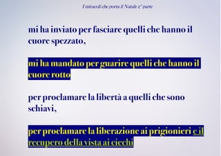 I miracoli che porta il Natale 5° parte
miha inviatoperfasciare quelliche hanno il
cuore spezzato,
miha mandatoperguarire quelli che hanno il
cuore rotto
perproclamare lalibertà aquelli chesono
schiavi,
perproclamare laliberazioneai prigionieri eil
recuperodellavistaaiciechi
 