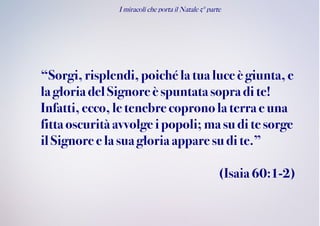 I miracoli che porta il Natale 5° parte
“Sorgi,risplendi, poiché la tua luce è giunta, e
la gloria delSignoreè spuntatasopra di te!
Infatti,ecco,le tenebre copronola terra e una
fittaoscuritàavvolge ipopoli; ma su di te sorge
ilSignore e la suagloria appare su dite.”
(Isaia60:1-2)
 